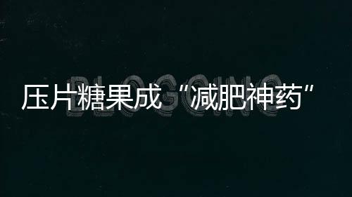 壓片糖果成“減肥神藥” 保健品虛假宣傳亂象如何治理？