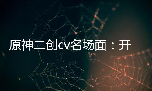 原神二創(chuàng)cv名場(chǎng)面：開局納塔佐
