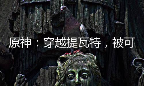 原神：穿越提瓦特，被可莉撿到！
