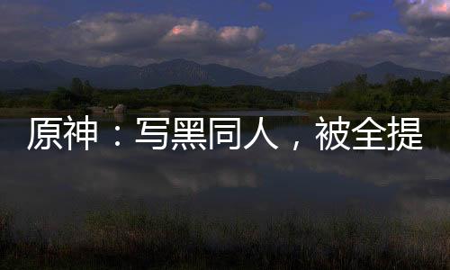 原神：寫(xiě)黑同人，被全提瓦特追捕