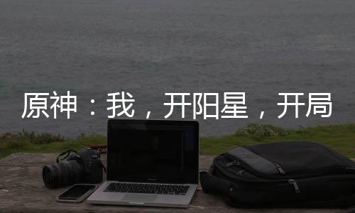 原神：我，開(kāi)陽(yáng)星，開(kāi)局爆殺公子