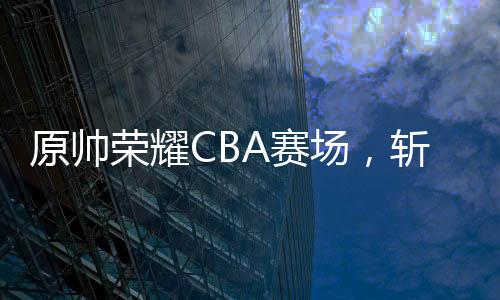 原帥榮耀CBA賽場(chǎng)，斬獲全明星三分王榮譽(yù)