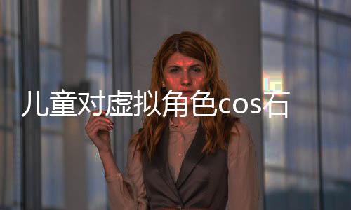 兒童對(duì)虛擬角色cos石磯的誤解與真實(shí)認(rèn)知探討