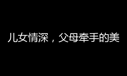 兒女情深，父母牽手的美好瞬間，家庭的溫馨畫卷