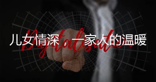 兒女情深，一家人的溫暖牽手時光——父女親情下的真摯愛意傳遞