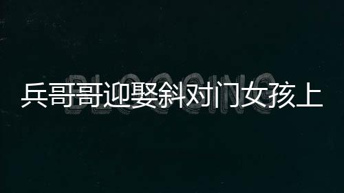 兵哥哥迎娶斜對(duì)門(mén)女孩上演超快迎親，一場(chǎng)溫馨浪漫的愛(ài)情故事