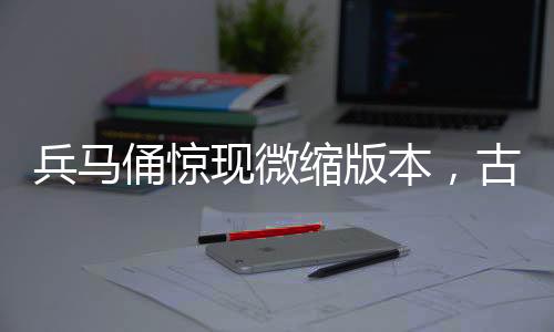 兵馬俑驚現(xiàn)微縮版本，古文化與現(xiàn)代工藝的完美結(jié)合