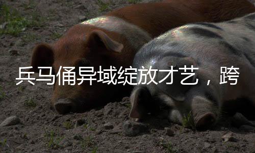 兵馬俑異域綻放才藝，跨越千年的文化交流之旅至哈爾濱