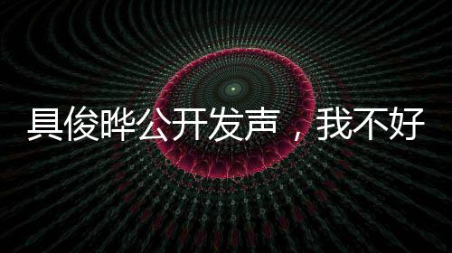 具俊曄公開發(fā)聲，我不好——深度解讀背后的故事