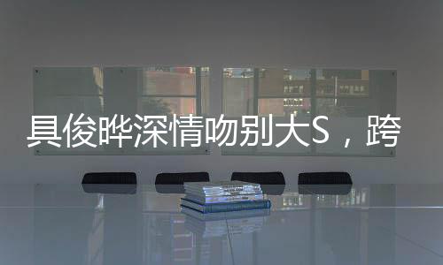 具俊曄深情吻別大S，跨越時(shí)空的愛戀告別