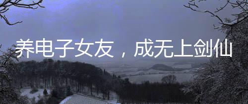 養(yǎng)電子女友，成無上劍仙！