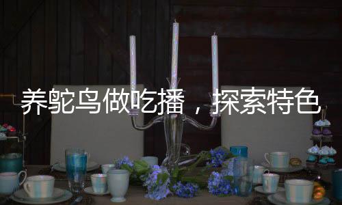 養(yǎng)鴕鳥(niǎo)做吃播，探索特色養(yǎng)殖與美食直播新領(lǐng)域