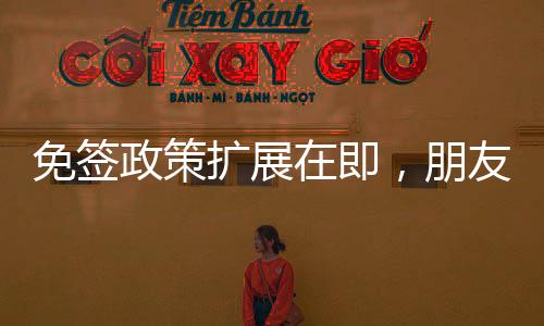 免簽政策擴(kuò)展在即，朋友圈或?qū)⑦M(jìn)一步擴(kuò)大覆蓋范圍