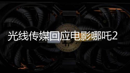 光線傳媒回應(yīng)電影哪吒2被偷票房事件新聞報(bào)道