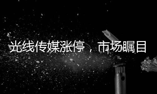 光線傳媒漲停，市場矚目下的傳媒巨頭走勢解析