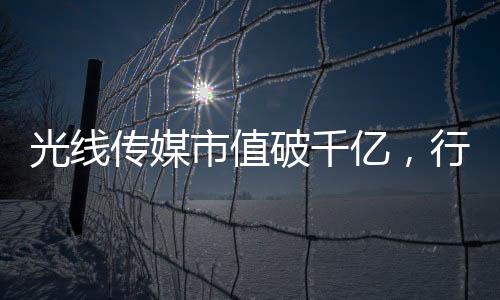 光線傳媒市值破千億，行業(yè)巨頭的新里程碑