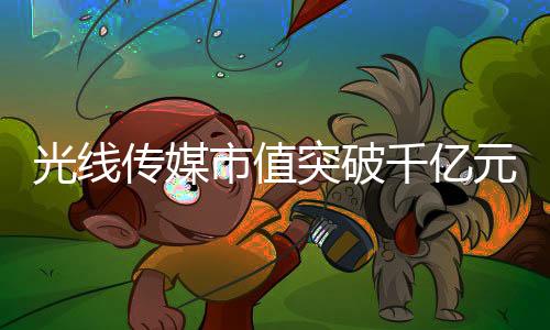 光線傳媒市值突破千億元大關，傳媒巨頭的新里程碑