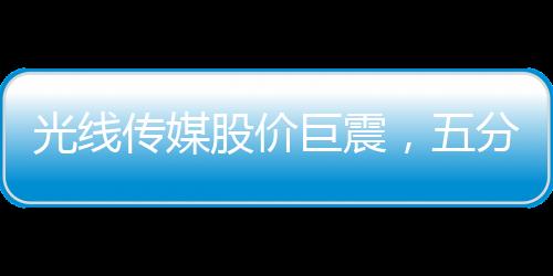 光線傳媒股價(jià)巨震，五分鐘波動(dòng)達(dá)40%，市場(chǎng)反應(yīng)迅速引發(fā)關(guān)注