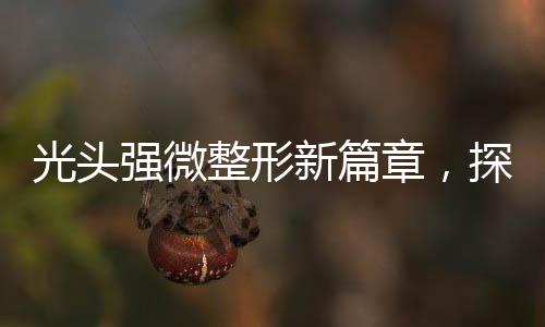 光頭強(qiáng)微整形新篇章，探索改變與自信的崛起
