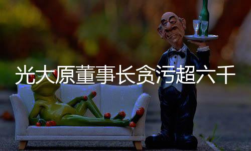 光大原董事長(zhǎng)貪污超六千萬(wàn)元被判有期徒刑十五年