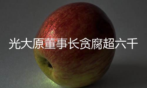 光大原董事長貪腐超六千萬元獲刑十五年，深度剖析事件始末