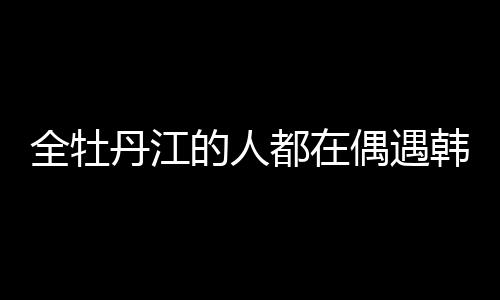 全牡丹江的人都在偶遇韓庚盧靖姍，城市熱潮與明星魅力交織