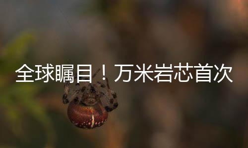 全球矚目！萬米巖芯首次亮相，揭示地球深層奧秘