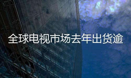 全球電視市場去年出貨逾2億臺——電視行業(yè)的回顧與未來展望
