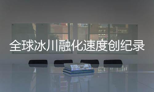 全球冰川融化速度創(chuàng)紀(jì)錄，危機(jī)逼近，人類行動(dòng)刻不容緩