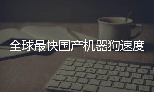全球最快國產(chǎn)機器狗速度突破，跑速達10米每秒