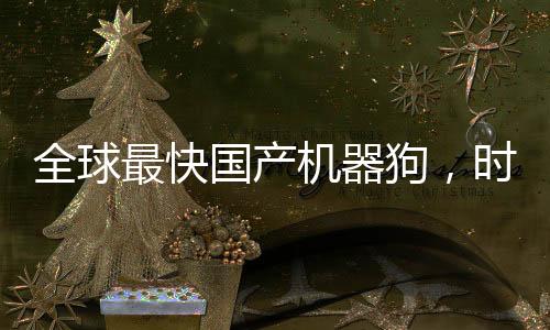 全球最快國產機器狗，時速高達十米創(chuàng)造新里程碑