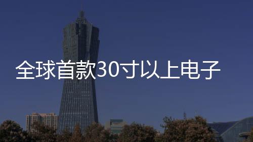 全球首款30寸以上電子紙顯示屏正式發(fā)布，開啟閱讀新紀(jì)元