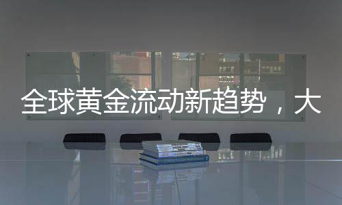 全球黃金流動(dòng)新趨勢(shì)，大量黃金持續(xù)涌入美國(guó)