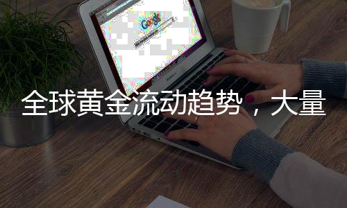 全球黃金流動(dòng)趨勢，大量黃金從各國涌入美國
