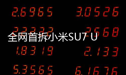 全網(wǎng)首拆小米SU7 Ultra，深入探索，一覽無余