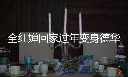 全紅嬋回家過(guò)年變身德華，忙碌帶娃展現(xiàn)親和力