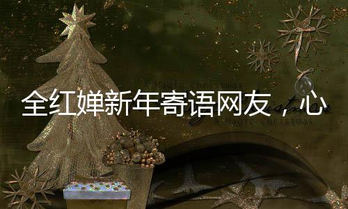 全紅嬋新年寄語網(wǎng)友，心愿匯聚千萬心