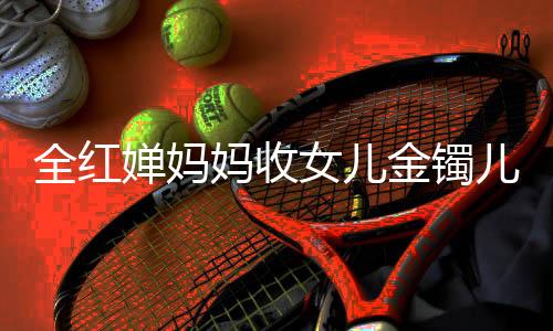 全紅嬋媽媽收女兒金鐲兒子金鏈，背后的故事與情感連結(jié)