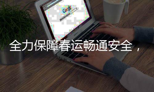全力保障春運暢通安全，各地積極行動迎高峰