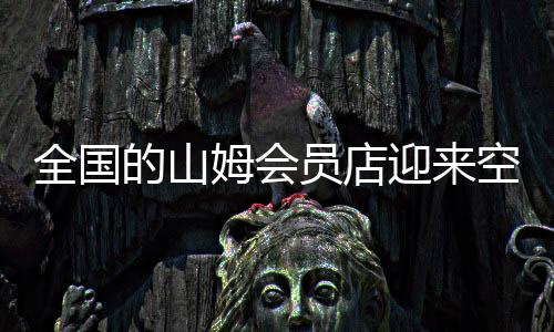 全國的山姆會員店迎來空前熱潮，人山人海景象再現(xiàn)