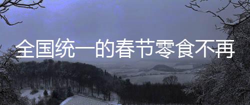 全國統(tǒng)一的春節(jié)零食不再受歡迎，變遷中的春節(jié)食品文化探討