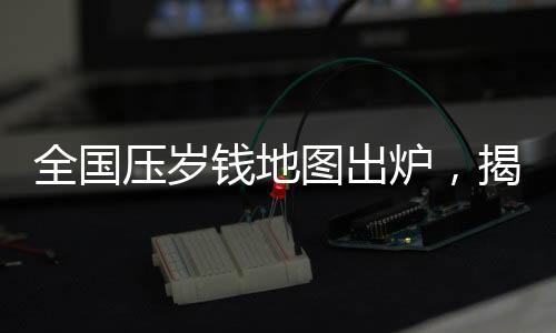 全國壓歲錢地圖出爐，揭示各地壓歲錢習(xí)俗與差異