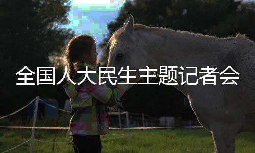 全國(guó)人大民生主題記者會(huì)，聚焦民生熱點(diǎn)，共謀發(fā)展大計(jì)