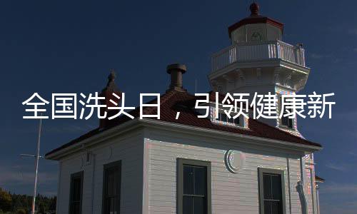 全國(guó)洗頭日，引領(lǐng)健康新風(fēng)尚，共筑頭皮健康長(zhǎng)城
