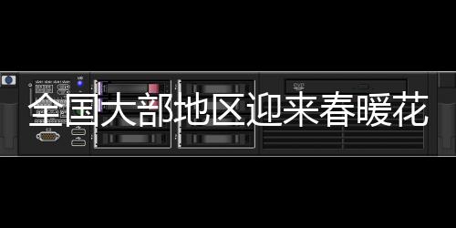 全國(guó)大部地區(qū)迎來(lái)春暖花開，開啟升溫模式