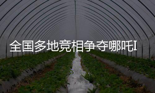 全國(guó)多地競(jìng)相爭(zhēng)奪哪吒IP，文化產(chǎn)業(yè)發(fā)展迎來新熱點(diǎn)
