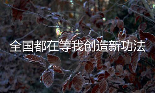 全國都在等我創(chuàng)造新功法