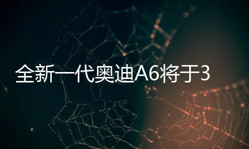 全新一代奧迪A6將于3月4日亮相，全新升級，重塑豪華轎車標桿