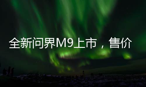 全新問界M9上市，售價揭曉，46.98萬起，開啟智能出行新篇章