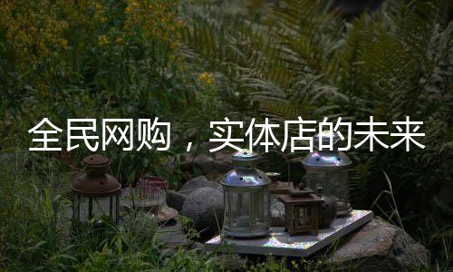 全民網(wǎng)購，實體店的未來在哪里？